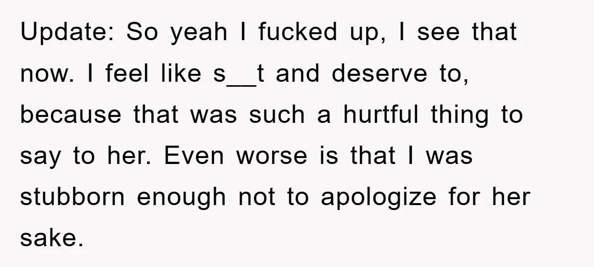 Update: So yeah I fucked up, I see that now. I feel like s__t and deserve to, because that was such a hurtful thing to say to her. Even worse...