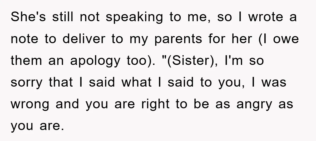 She's still not speaking to me, so I wrote a note to deliver to my parents for her (I owe them an apology too). "(Sister), I'm so sorry that I...