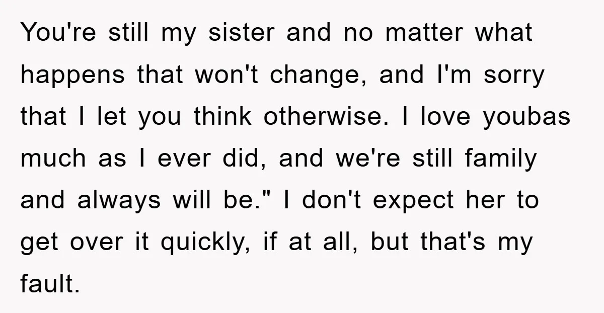 You're still my sister and no matter what happens that won't change, and I'm sorry that I let you think otherwise. I love youbas much as I ever did, and...