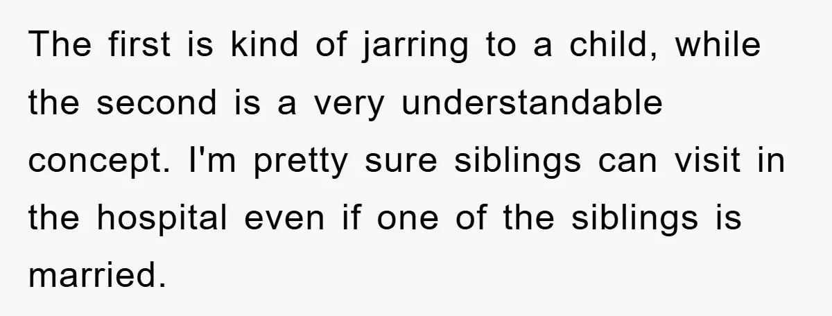The first is kind of jarring to a child, while the second is a very understandable concept. I'm pretty sure siblings can visit in the hospital even if one of...