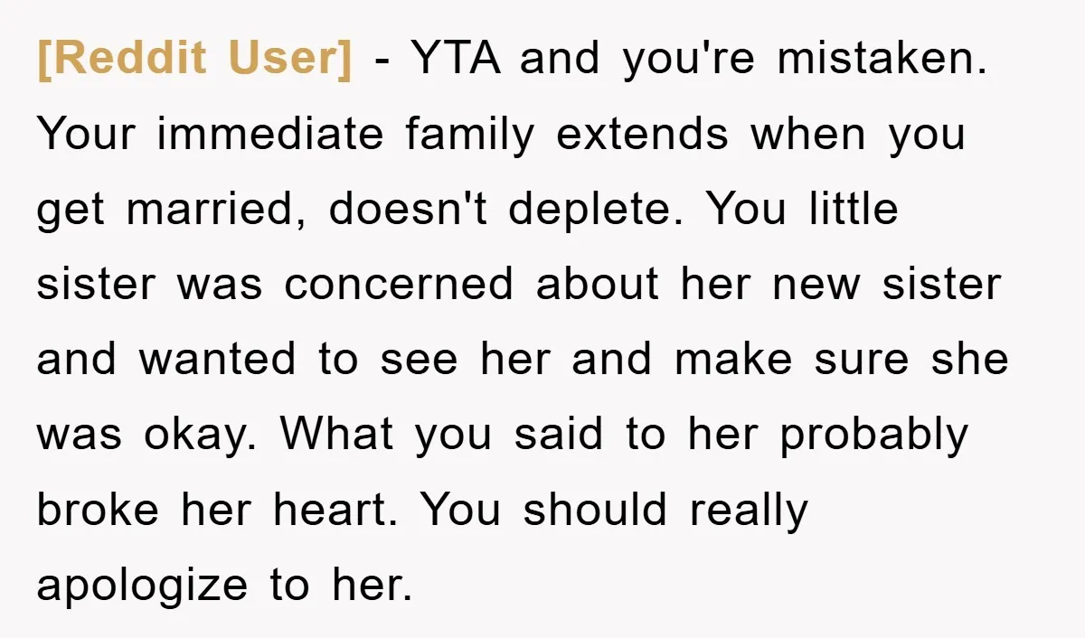 [Reddit User] − YTA and you're mistaken. Your immediate family extends when you get married, doesn't deplete. You little sister was concerned about her new sister and wanted to see...