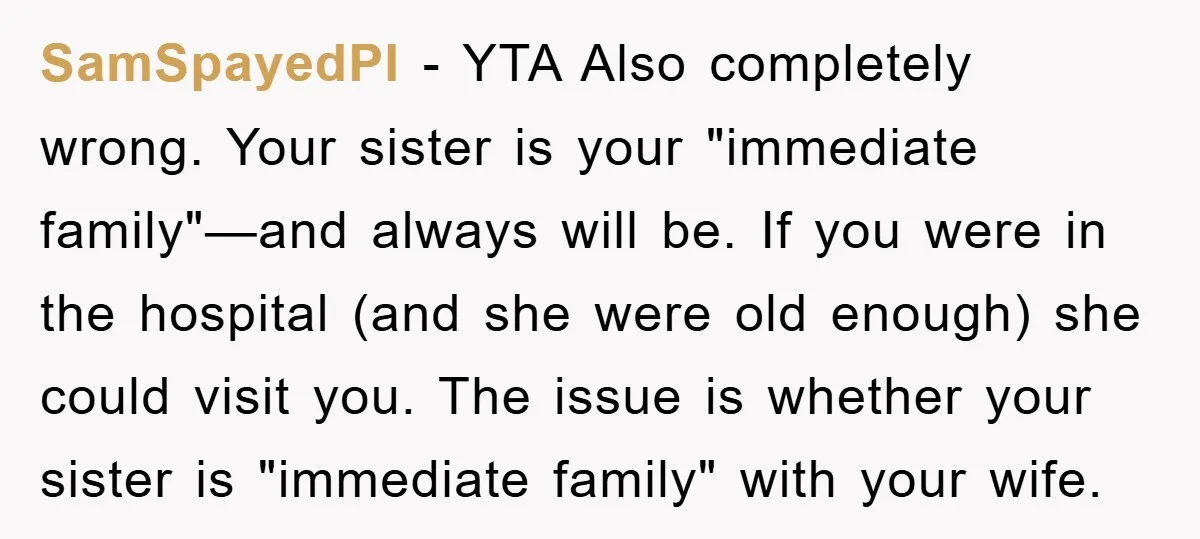 SamSpayedPI − YTA Also completely wrong. Your sister is your "immediate family"—and always will be. If you were in the hospital (and she were old enough) she could visit you....