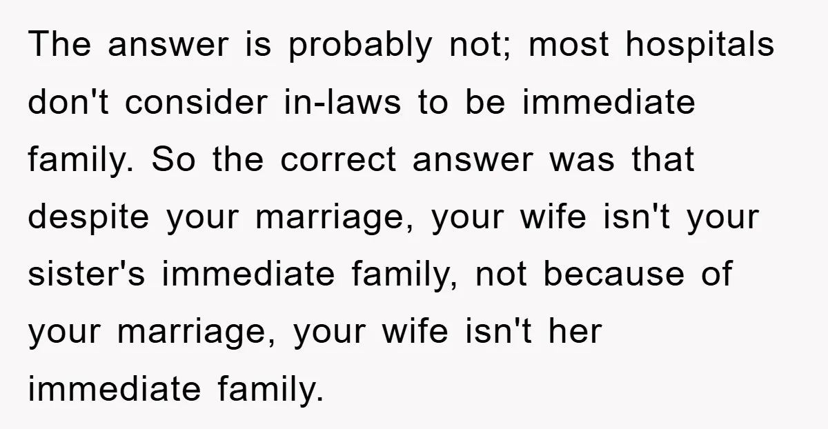 The answer is probably not; most hospitals don't consider in-laws to be immediate family. So the correct answer was that despite your marriage, your wife isn't your sister's immediate family,...