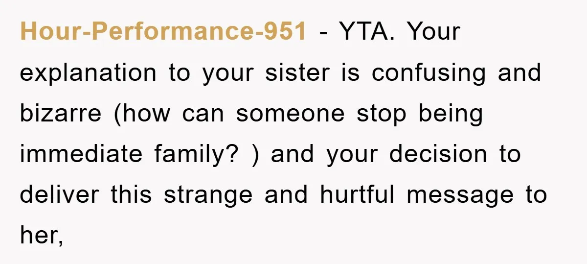 Hour-Performance-951 − YTA. Your explanation to your sister is confusing and bizarre (how can someone stop being immediate family? ) and your decision to deliver this strange and hurtful message...