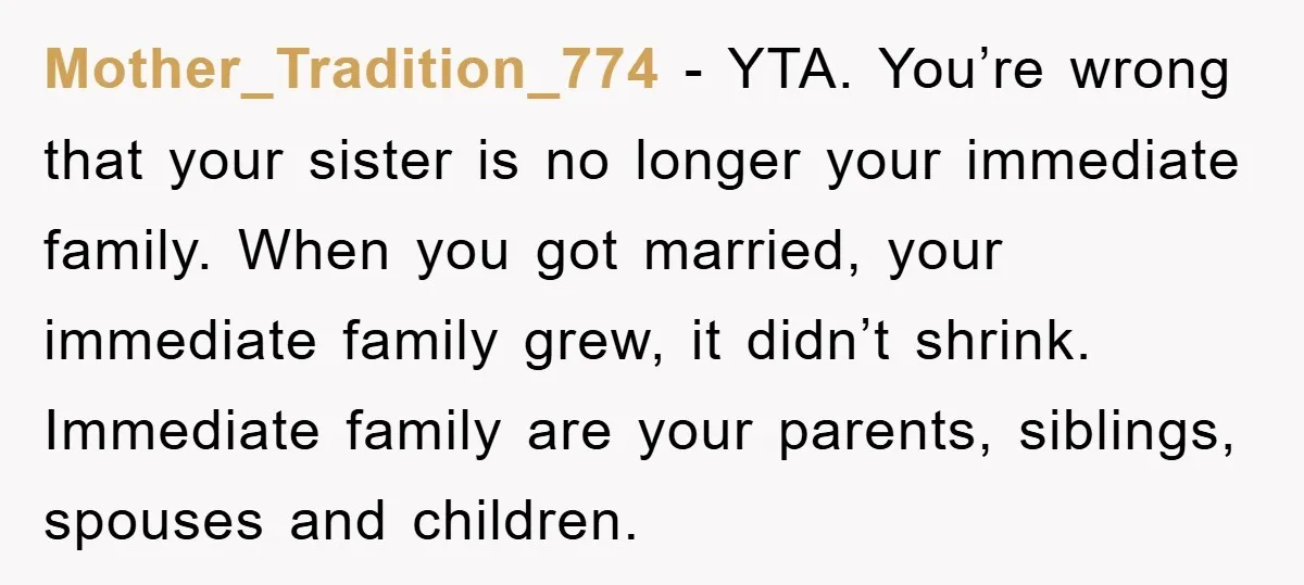 Mother_Tradition_774 − YTA. You’re wrong that your sister is no longer your immediate family. When you got married, your immediate family grew, it didn’t shrink. Immediate family are your parents,...