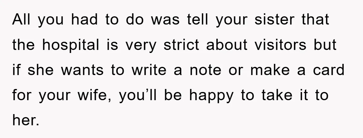 All you had to do was tell your sister that the hospital is very strict about visitors but if she wants to write a note or make a card for...