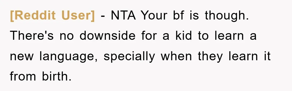 [Reddit User] − NTA Your bf is though. There's no downside for a kid to learn a new language, specially when they learn it from birth.