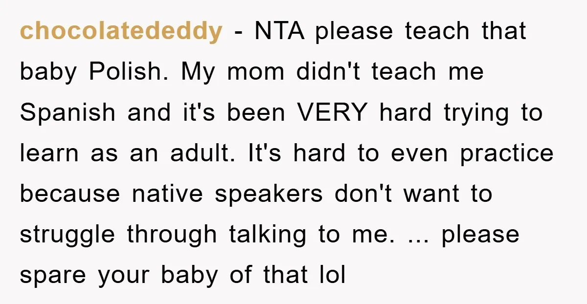 chocolatededdy − NTA please teach that baby Polish. My mom didn't teach me Spanish and it's been VERY hard trying to learn as an adult. It's hard to even practice...