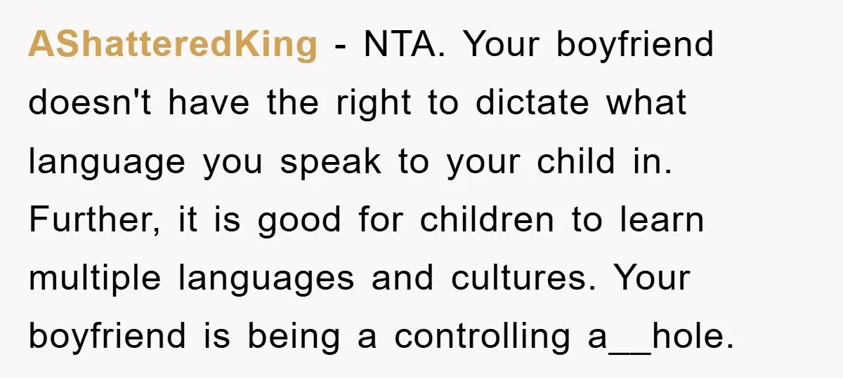 AShatteredKing − NTA. Your boyfriend doesn't have the right to dictate what language you speak to your child in. Further, it is good for children to learn multiple languages and...