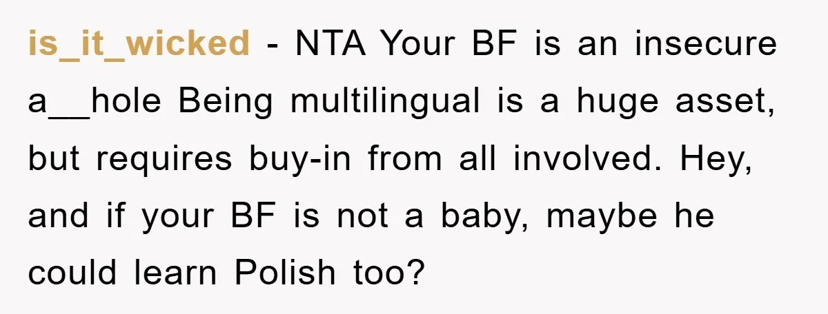 is_it_wicked − NTA Your BF is an insecure a__hole Being multilingual is a huge asset, but requires buy-in from all involved. Hey, and if your BF is not a baby,...
