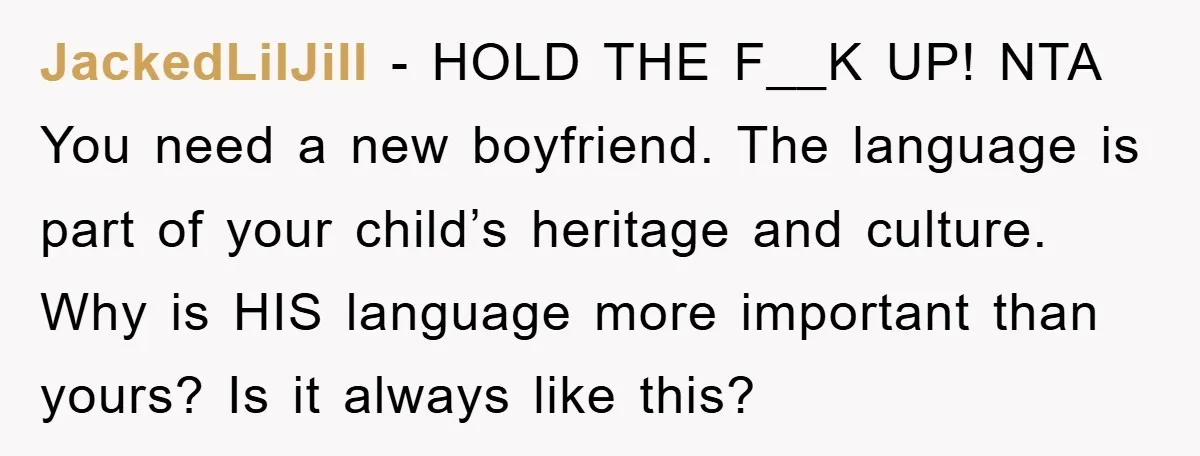 JackedLilJill − HOLD THE F__K UP! NTA You need a new boyfriend. The language is part of your child’s heritage and culture. Why is HIS language more important than yours?...