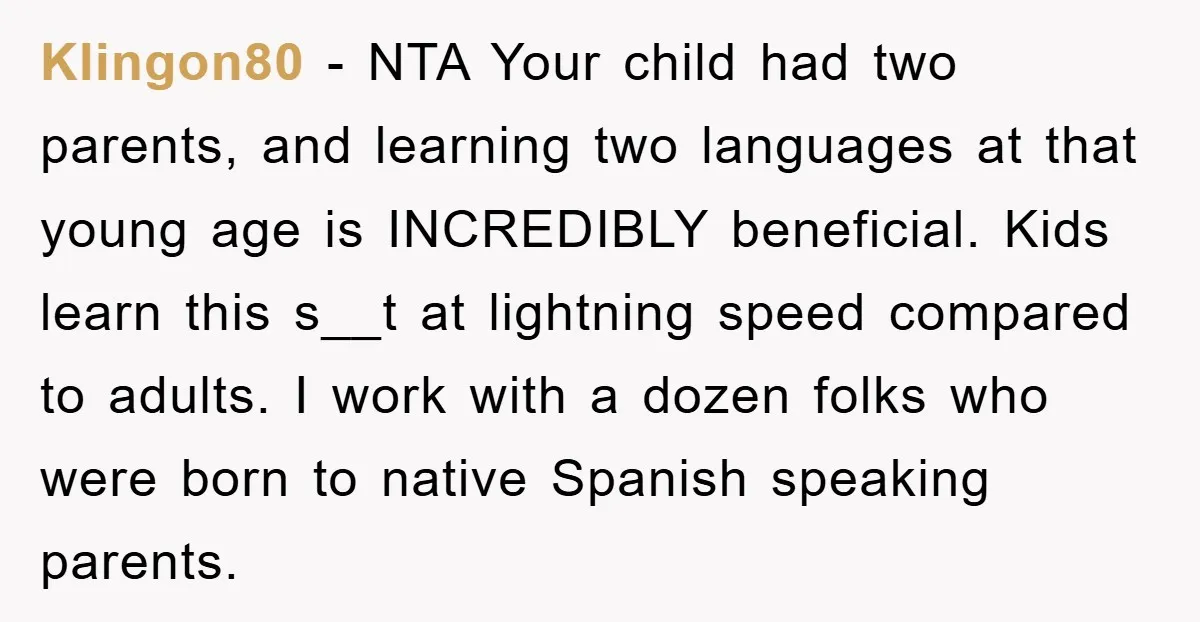 Klingon80 − NTA Your child had two parents, and learning two languages at that young age is INCREDIBLY beneficial. Kids learn this s__t at lightning speed compared to adults. I...