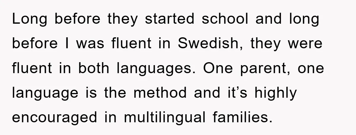 Long before they started school and long before I was fluent in Swedish, they were fluent in both languages. One parent, one language is the method and it’s highly encouraged...