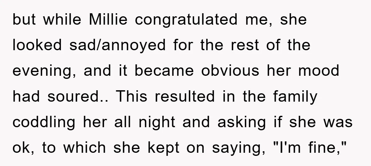 but while Millie congratulated me, she looked sad/annoyed for the rest of the evening, and it became obvious her mood had soured.. This resulted in the family coddling her all...
