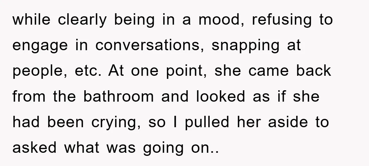 while clearly being in a mood, refusing to engage in conversations, snapping at people, etc. At one point, she came back from the bathroom and looked as if she had...