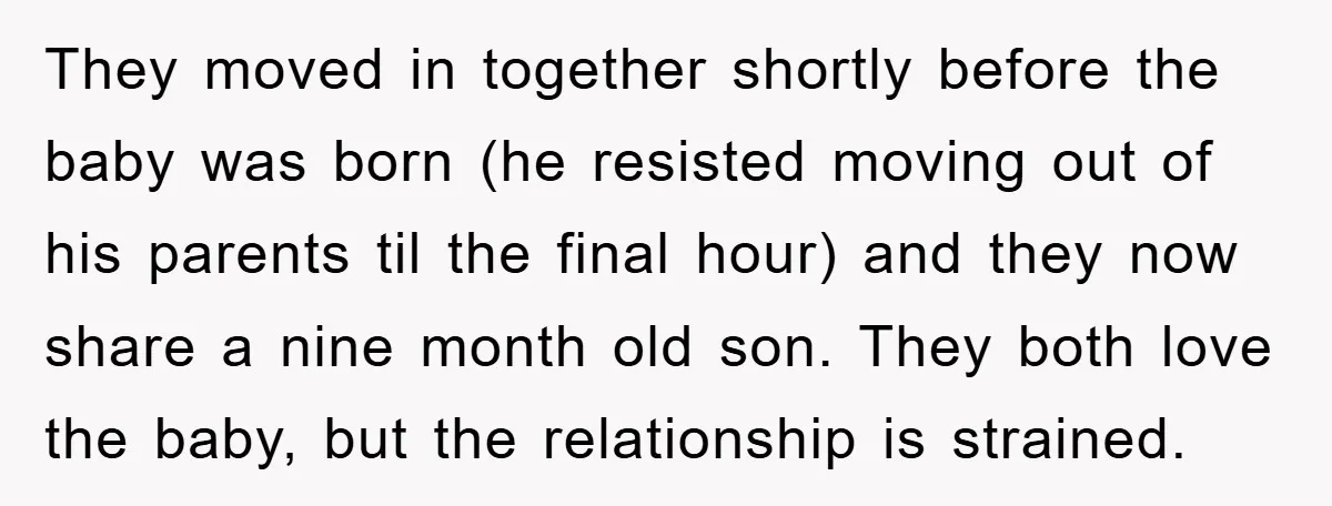 They moved in together shortly before the baby was born (he resisted moving out of his parents til the final hour) and they now share a nine month old son....