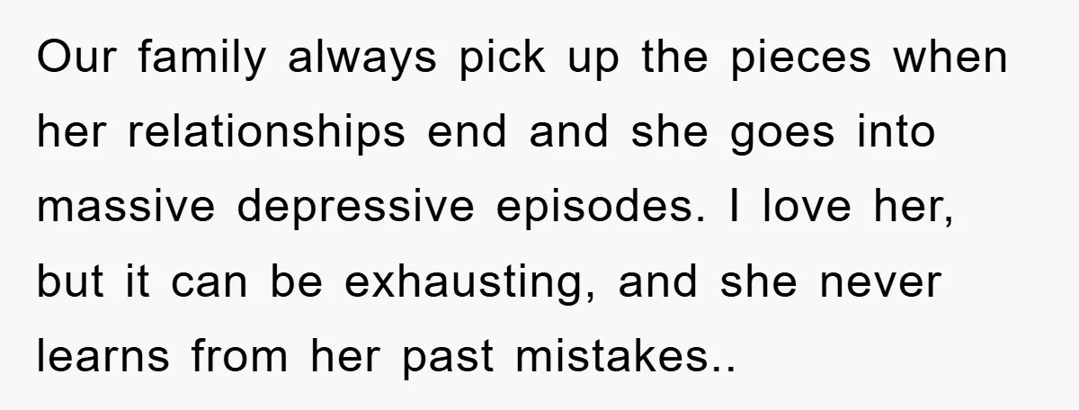 Our family always pick up the pieces when her relationships end and she goes into massive depressive episodes. I love her, but it can be exhausting, and she never learns...