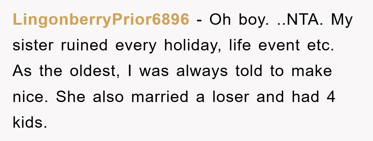 LingonberryPrior6896 − Oh boy. ..NTA. My sister ruined every holiday, life event etc. As the oldest, I was always told to make nice. She also married a loser and had...