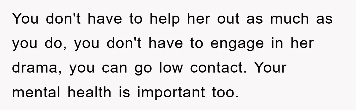 You don't have to help her out as much as you do, you don't have to engage in her drama, you can go low contact. Your mental health is important...