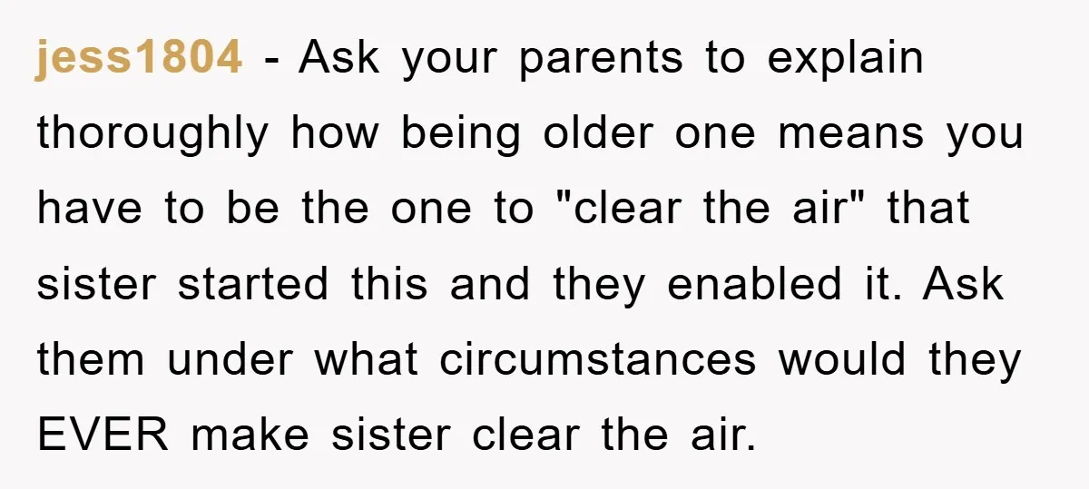 jess1804 − Ask your parents to explain thoroughly how being older one means you have to be the one to "clear the air" that sister started this and they enabled...