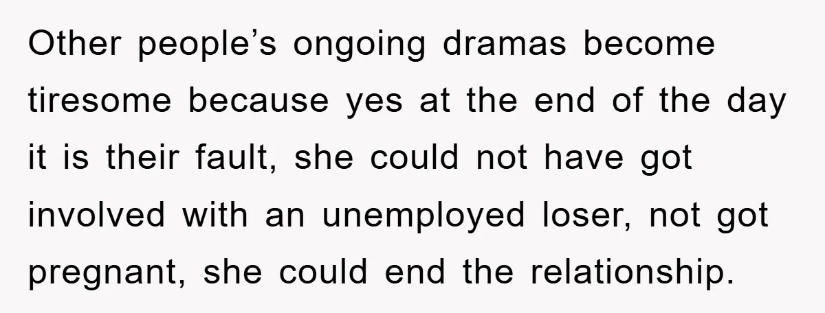 Other people’s ongoing dramas become tiresome because yes at the end of the day it is their fault, she could not have got involved with an unemployed loser, not got...