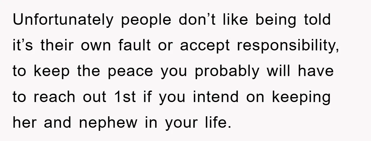 Unfortunately people don’t like being told it’s their own fault or accept responsibility, to keep the peace you probably will have to reach out 1st if you intend on keeping...