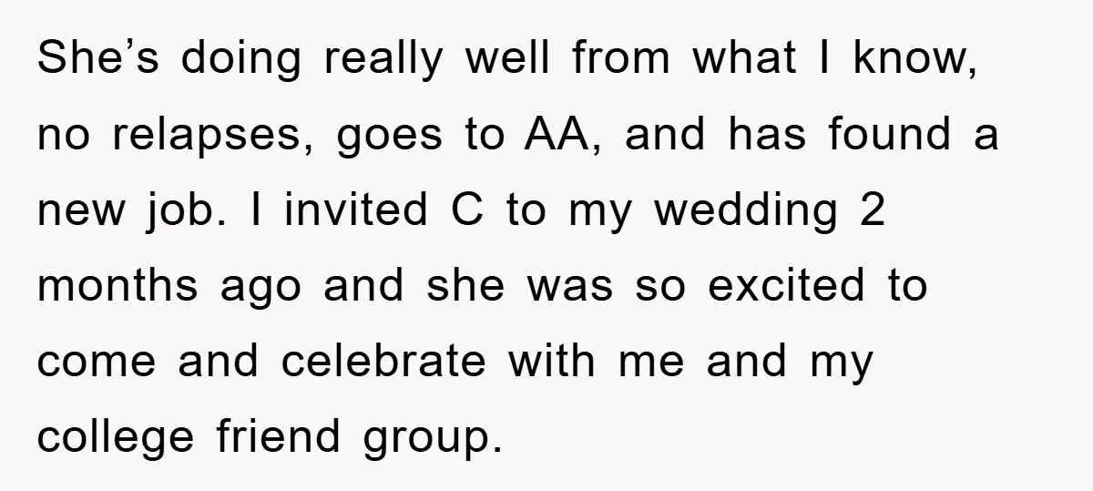 She’s doing really well from what I know, no relapses, goes to AA, and has found a new job. I invited C to my wedding 2 months ago and she...