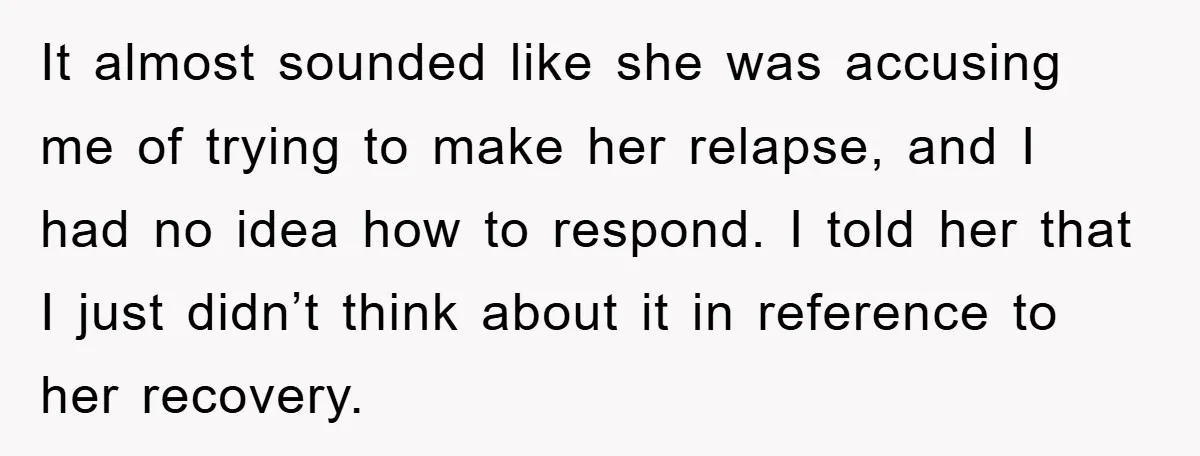 It almost sounded like she was accusing me of trying to make her relapse, and I had no idea how to respond. I told her that I just didn’t think...