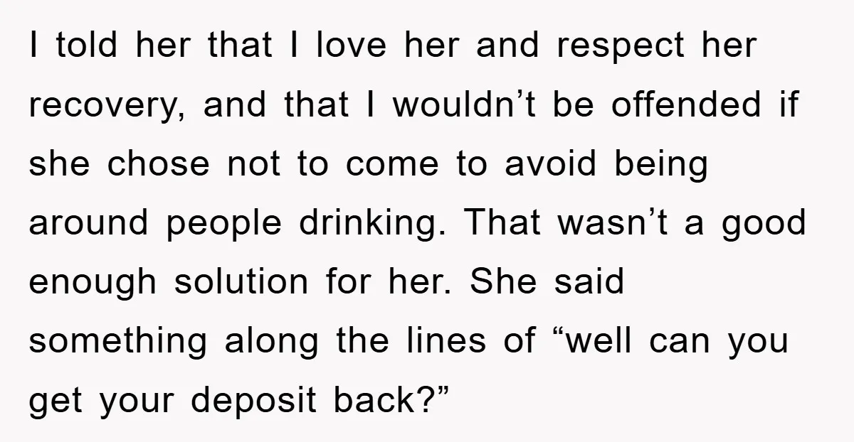 I told her that I love her and respect her recovery, and that I wouldn’t be offended if she chose not to come to avoid being around people drinking. That...