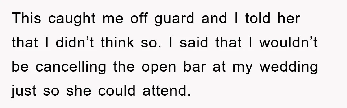 This caught me off guard and I told her that I didn’t think so. I said that I wouldn’t be cancelling the open bar at my wedding just so she...
