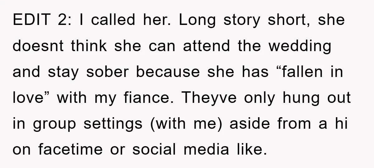 EDIT 2: I called her. Long story short, she doesnt think she can attend the wedding and stay sober because she has “fallen in love” with my fiance. Theyve only...