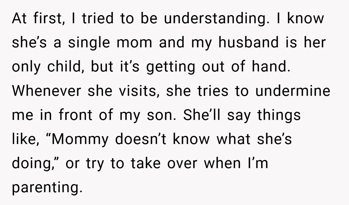 At first, I tried to be understanding. I know she’s a single mom and my husband is her only child, but it’s getting out of hand. Whenever she visits, she...