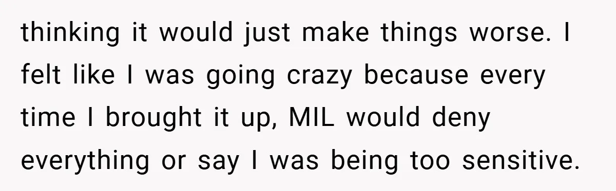 thinking it would just make things worse. I felt like I was going crazy because every time I brought it up, MIL would deny everything or say I was being...