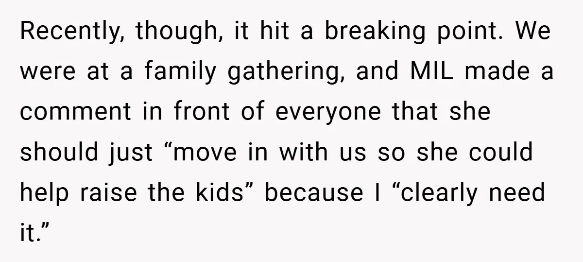 Recently, though, it hit a breaking point. We were at a family gathering, and MIL made a comment in front of everyone that she should just “move in with us...