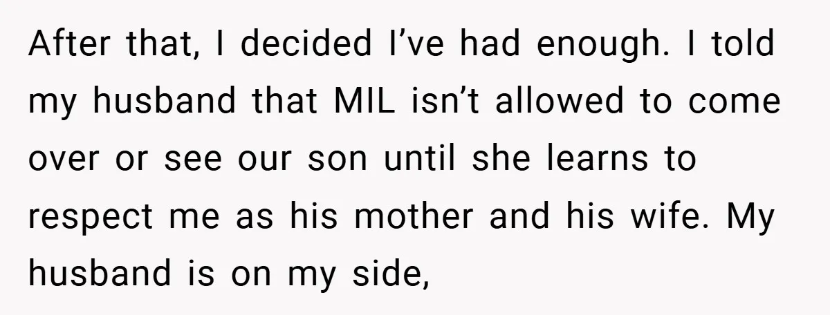 After that, I decided I’ve had enough. I told my husband that MIL isn’t allowed to come over or see our son until she learns to respect me as his...