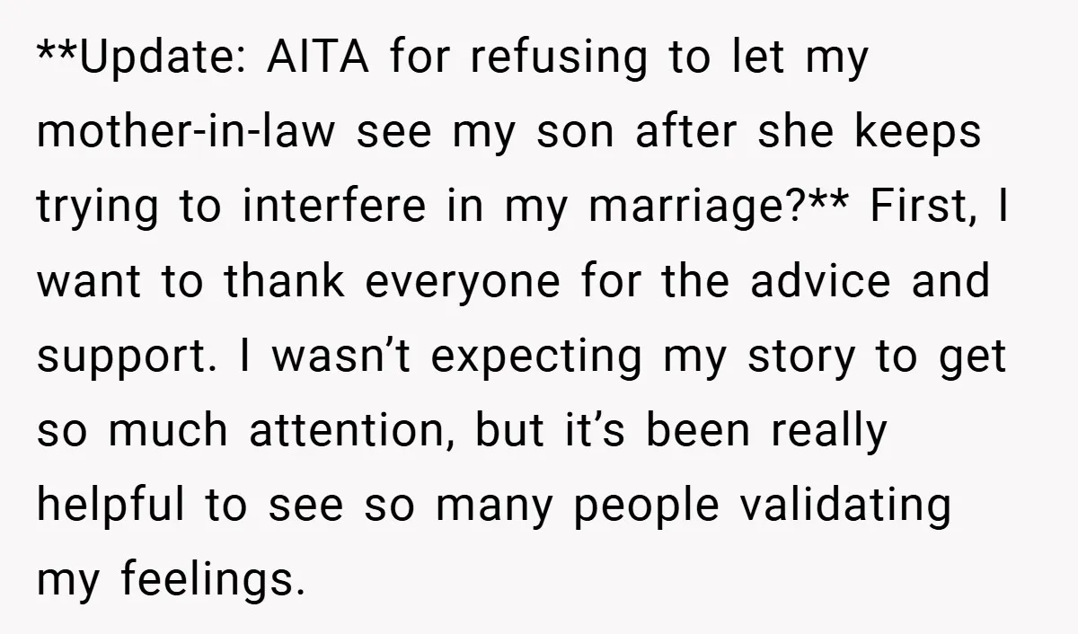 **Update: AITA for refusing to let my mother-in-law see my son after she keeps trying to interfere in my marriage?** First, I want to thank everyone for the advice and...