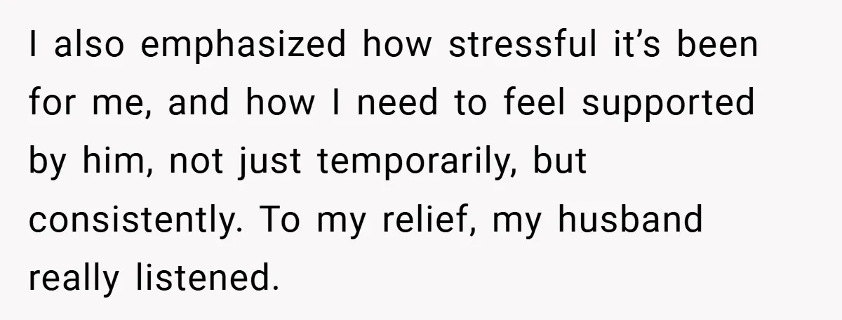 I also emphasized how stressful it’s been for me, and how I need to feel supported by him, not just temporarily, but consistently. To my relief, my husband really listened.