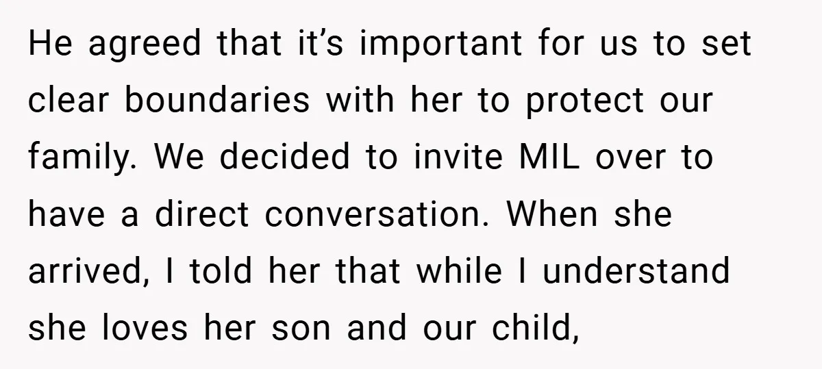 He agreed that it’s important for us to set clear boundaries with her to protect our family. We decided to invite MIL over to have a direct conversation. When she...