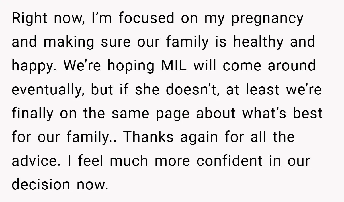 Right now, I’m focused on my pregnancy and making sure our family is healthy and happy. We’re hoping MIL will come around eventually, but if she doesn’t, at least we’re...