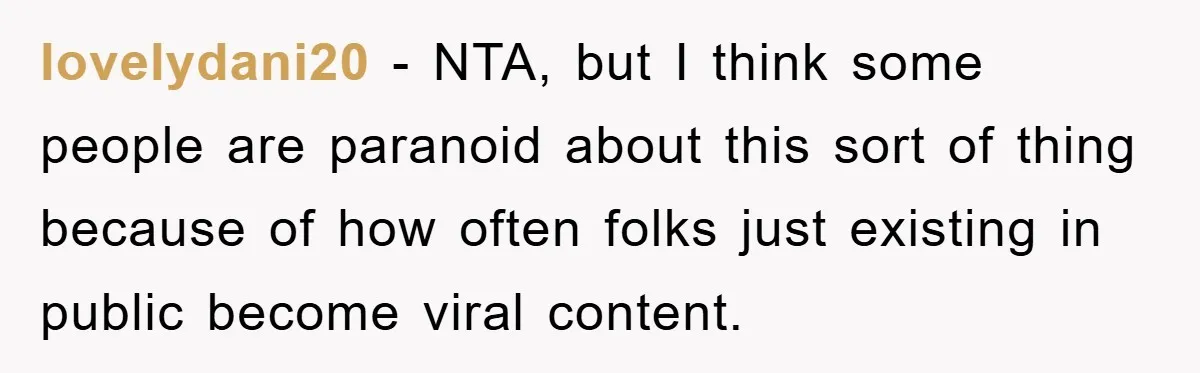 lovelydani20 − NTA, but I think some people are paranoid about this sort of thing because of how often folks just existing in public become viral content.
