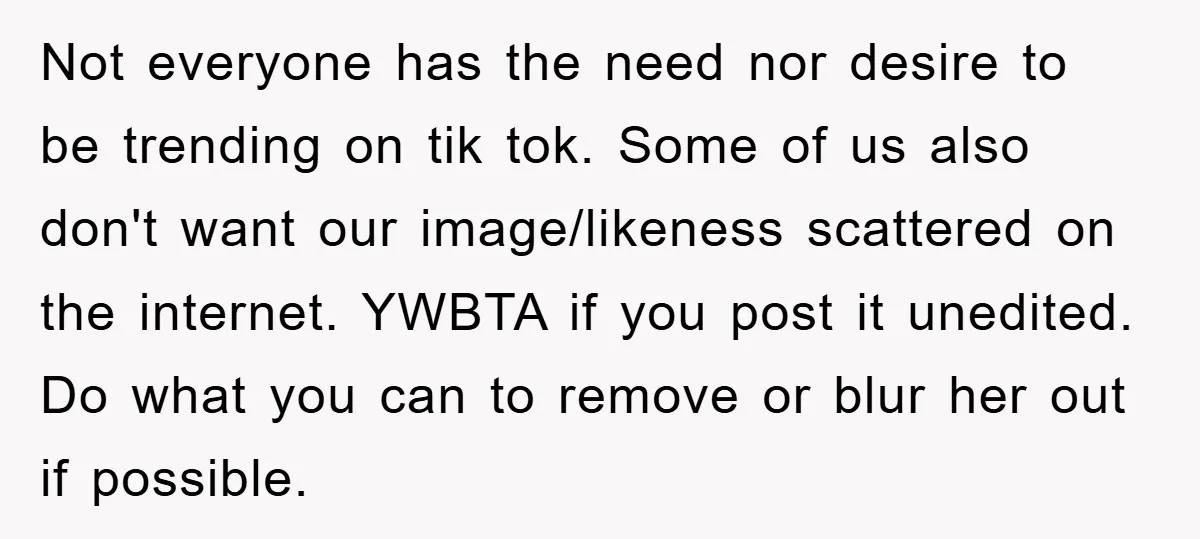 Not everyone has the need nor desire to be trending on tik tok. Some of us also don't want our image/likeness scattered on the internet. YWBTA if you post it...