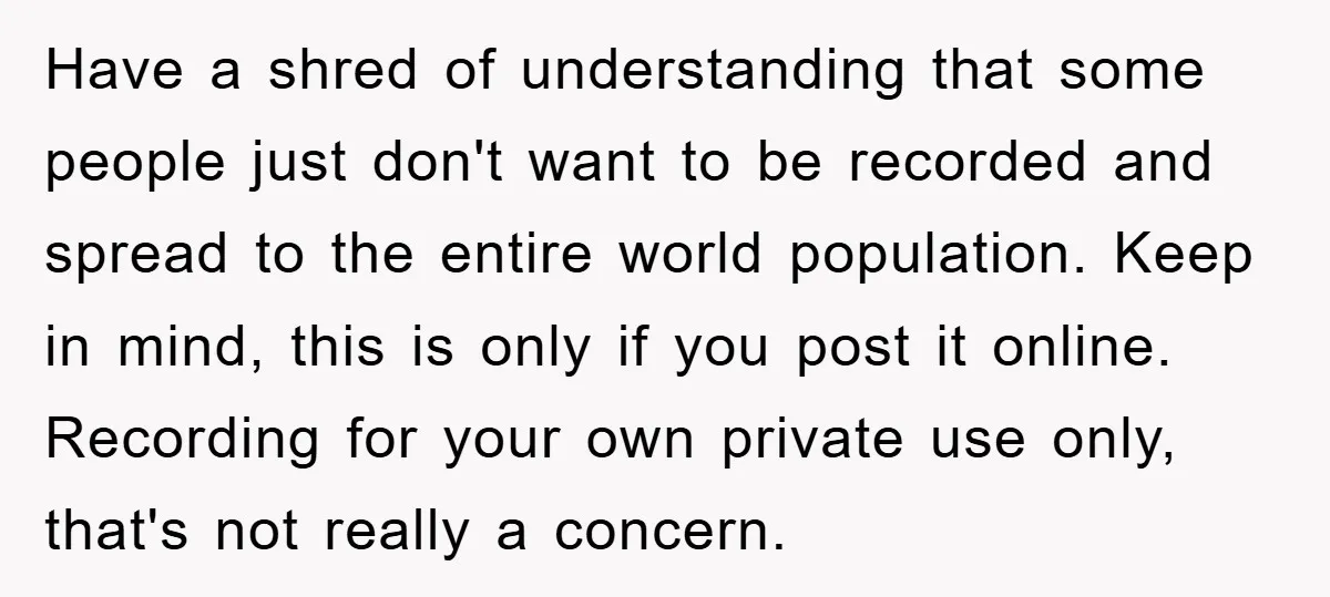 Have a shred of understanding that some people just don't want to be recorded and spread to the entire world population. Keep in mind, this is only if you post...