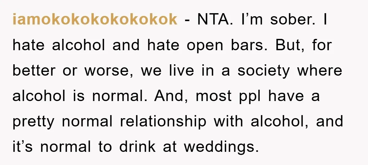 iamokokokokokokok − NTA. I’m sober. I hate alcohol and hate open bars. But, for better or worse, we live in a society where alcohol is normal. And, most ppl have...