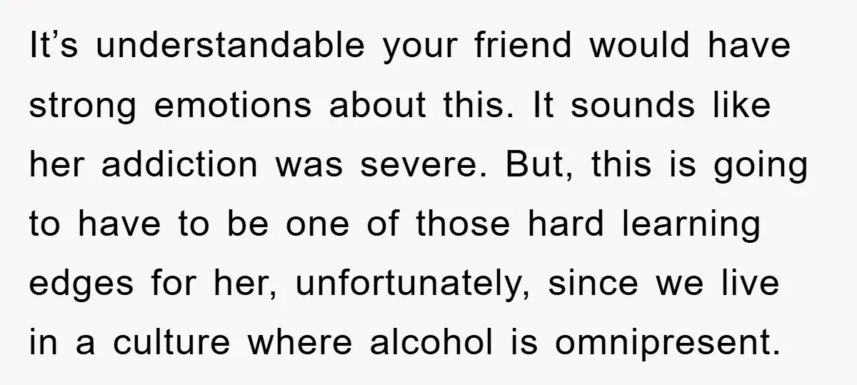 It’s understandable your friend would have strong emotions about this. It sounds like her addiction was severe. But, this is going to have to be one of those hard learning...