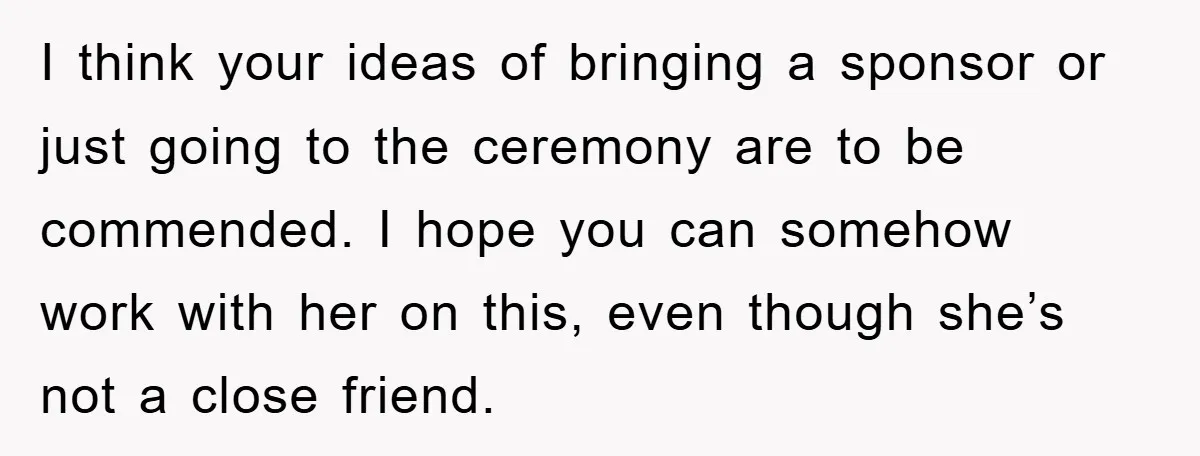 I think your ideas of bringing a sponsor or just going to the ceremony are to be commended. I hope you can somehow work with her on this, even though...