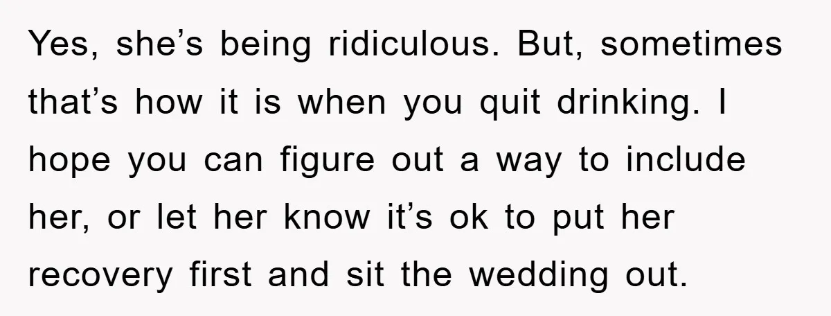 Yes, she’s being ridiculous. But, sometimes that’s how it is when you quit drinking. I hope you can figure out a way to include her, or let her know it’s...