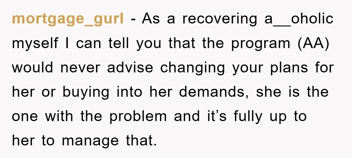 mortgage_gurl − As a recovering a__oholic myself I can tell you that the program (AA) would never advise changing your plans for her or buying into her demands, she is...