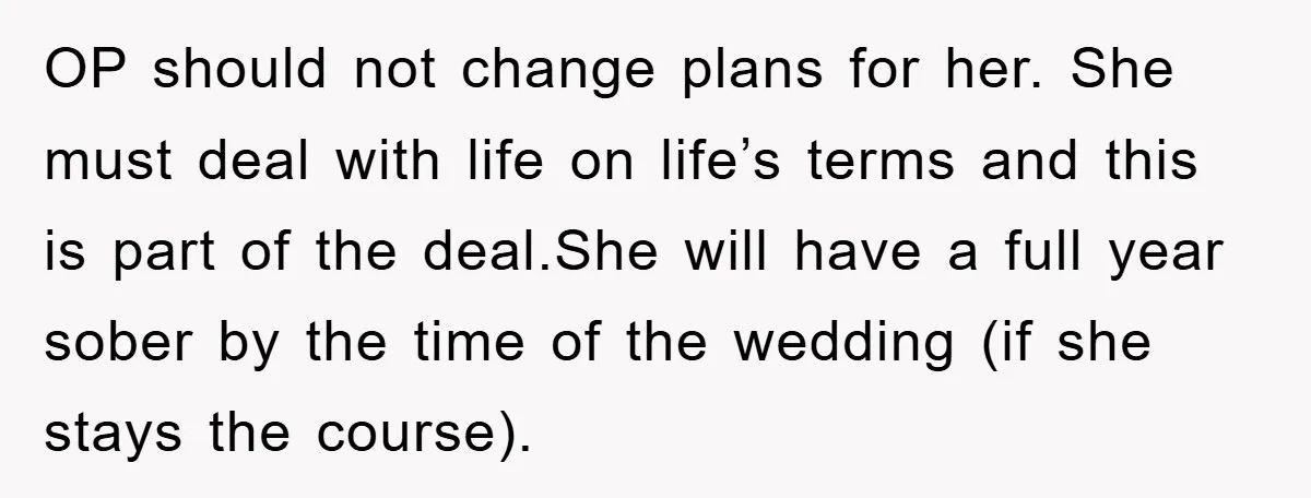 OP should not change plans for her. She must deal with life on life’s terms and this is part of the deal.She will have a full year sober by the...