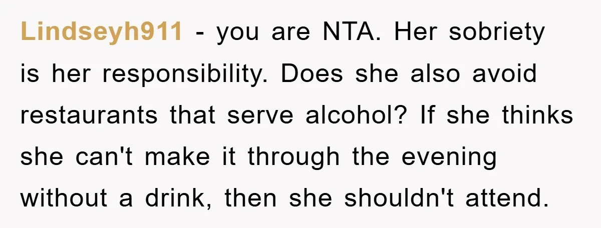 Lindseyh911 − you are NTA. Her sobriety is her responsibility. Does she also avoid restaurants that serve alcohol? If she thinks she can't make it through the evening without a...
