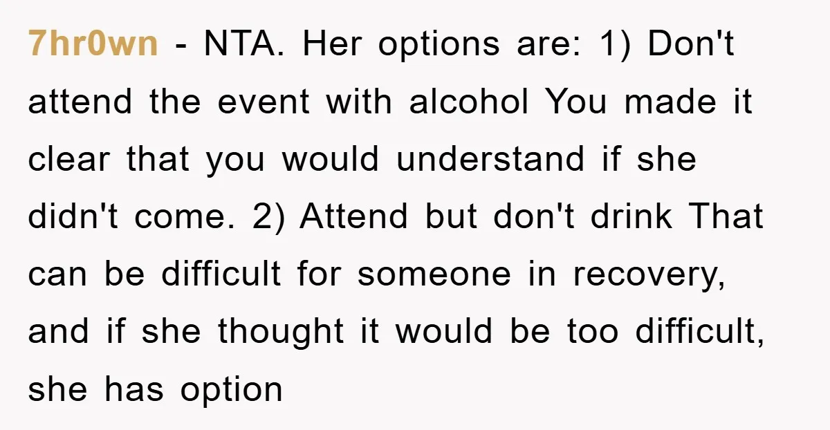 7hr0wn − NTA. Her options are: 1) Don't attend the event with alcohol You made it clear that you would understand if she didn't come. 2) Attend but don't drink...